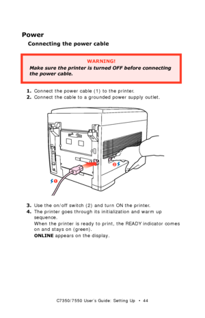 Page 44C7350/7550 User’s Guide: Setting Up   •  44
Power
Connecting the power cable
  
1.Connect the power cable (1) to the printer. 
2.Connect the cable to a grounded power supply outlet.
  power connectionk.eps  
3.Use the on/off switch (2) and turn ON the printer. 
4.The printer goes through its initialization and warm up 
sequence.  
When the printer is ready to print, the READY indicator comes 
on and stays on (green).  
ONLINE appears on the display.  
WARNING!
Make sure the printer is turned OFF before...