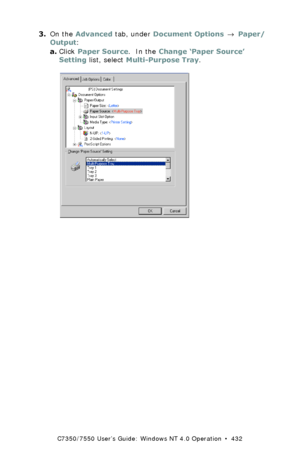 Page 432C7350/7550 User’s Guide: Windows NT 4.0 Operation  •  432
3.On the Advanced tab, under Document Options → Paper/
Output:
a.Click Paper Source.  In the Change ‘Paper Source’ 
Setting list, select Multi-Purpose Tray.
  C73_NT_PS_Custom1K.tif  
Downloaded From ManualsPrinter.com Manuals 