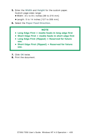 Page 435C7350/7550 User’s Guide: Windows NT 4.0 Operation  •  435
5.Enter the Width and Height for the custom paper.
Custom page sizes range: 
•Width: 3½ to 8½ inches [89 to 216 mm]
•Length: 5 to 14 inches [127 to 356 mm]
6.Select the Paper Feed Direction.
  
7.Click OK twice.
8.Print the document.
NOTE
• Long Edge First = media feeds in long edge first 
• Short Edge First = media feeds in short edge first 
• Long Edge First (flipped) = Reserved for future 
use.
• Short Edge First (flipped) = Reserved for future...