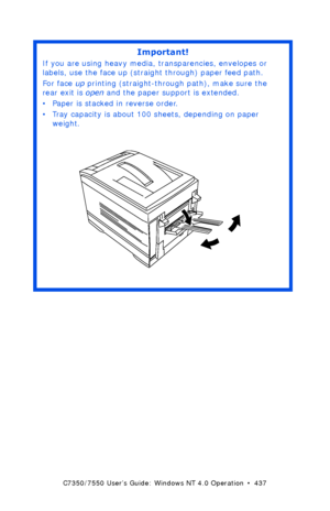 Page 437C7350/7550 User’s Guide: Windows NT 4.0 Operation  •  437
 
Important!
If you are using heavy media, transparencies, envelopes or 
labels, use the face up (straight through) paper feed path.  
For face up printing (straight-through path), make sure the 
rear exit is open and the paper support is extended. 
• Paper is stacked in reverse order.
• Tray capacity is about 100 sheets, depending on paper 
weight. 
 rear exit openK.eps  
Downloaded From ManualsPrinter.com Manuals 