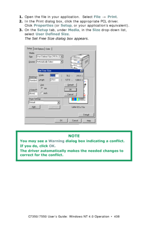 Page 438C7350/7550 User’s Guide: Windows NT 4.0 Operation  •  438
1.Open the file in your application.  Select File → Print.
2.In the Print dialog box, click the appropriate PCL driver. 
Click Properties (or Setup, or your application’s equivalent).
3.On the Setup tab, under Media, in the Size drop-down list, 
select User Defined Size.
The Set Free Size dialog box appears.
  C73_NT_PCL_Custom1K.tif  
 
NOTE
You may see a Warning dialog box indicating a conflict. 
If you do, click OK.  
The driver automatically...