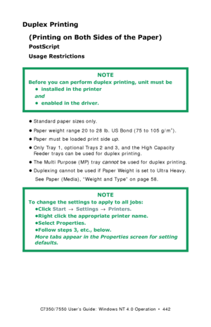 Page 442C7350/7550 User’s Guide: Windows NT 4.0 Operation  •  442
Duplex Printing
(Printing on Both Sides of the Paper)
PostScript
Usage Restrictions
  
•Standard paper sizes only.
•Paper weight range 20 to 28 lb. US Bond (75 to 105 g/m
²). 
•Paper must be loaded print side up. 
•Only Tray 1, optional Trays 2 and 3, and the High Capacity 
Feeder trays can be used for duplex printing. 
•The Multi Purpose (MP) tray cannot be used for duplex printing.
•Duplexing cannot be used if Paper Weight is set to Ultra...