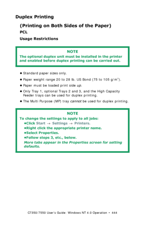 Page 444C7350/7550 User’s Guide: Windows NT 4.0 Operation  •  444
Duplex Printing
(Printing on Both Sides of the Paper)
PCL  
Usage Restrictions
 
•Standard paper sizes only.
•Paper weight range 20 to 28 lb. US Bond (75 to 105 g/m
²). 
•Paper must be loaded print side up. 
•Only Tray 1, optional Trays 2 and 3, and the High Capacity 
Feeder trays can be used for duplex printing.
•The Multi Purpose (MP) tray cannot be used for duplex printing.
 
NOTE
The optional duplex unit must be installed in the printer 
and...