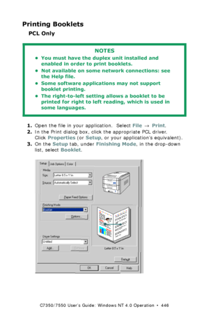 Page 446C7350/7550 User’s Guide: Windows NT 4.0 Operation  •  446
Printing Booklets
PCL Only
  
1.Open the file in your application.  Select File → Print.
2.In the Print dialog box, click the appropriate PCL driver. 
Click Properties (or Setup, or your application’s equivalent).
3.On the Setup tab, under Finishing Mode, in the drop-down 
list, select Booklet.
  C73_NT_PCL_Bookletk.tif 
NOTES
• You must have the duplex unit installed and 
enabled in order to print booklets.
• Not available on some network...