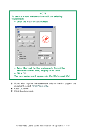 Page 449C7350/7550 User’s Guide: Windows NT 4.0 Operation  •  449
  
5.If you wish to print the watermark only on the first page of the 
document, select First Page only.
6.Click OK twice.
7.Print the document.
NOTE
To create a new watermark or edit an existing 
watermark:
• Click the New or Edit button.
  C93_Me_Watermark2.bmp  
• Enter the text for the watermark. Select the 
attributes (font, size, angle) to be used.
•Click OK.
The new watermark appears in the Watermark list.
Downloaded From ManualsPrinter.com...