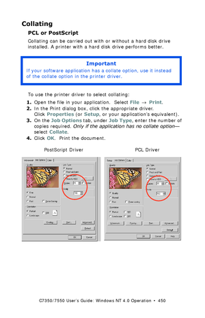 Page 450C7350/7550 User’s Guide: Windows NT 4.0 Operation  •  450
Collating
PCL or PostScript
Collating can be carried out with or without a hard disk drive 
installed. A printer with a hard disk drive performs better.
  
To use the printer driver to select collating:
1.Open the file in your application.  Select File → Print.
2.In the Print dialog box, click the appropriate driver. 
Click Properties (or Setup, or your application’s equivalent).
3.On the Job Options tab, under Job Type, enter the number of...