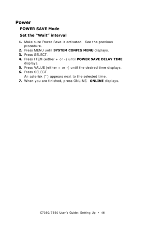 Page 46C7350/7550 User’s Guide: Setting Up   •  46
Power
POWER SAVE Mode
Set the “Wait” interval
1.Make sure Power Save is activated.  See the previous 
procedure.
2.Press MENU until 
SYSTEM CONFIG MENU displays.
3.Press SELECT.
4.Press ITEM (either + or -) until 
POWER SAVE DELAY TIME 
displays.
5.Press VALUE (either + or -) until the desired time displays.
6.Press SELECT.
An asterisk (*) appears next to the selected time.
7.When you are finished, press ONLINE.  
ONLINE displays.
Downloaded From...