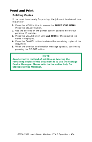 Page 454C7350/7550 User’s Guide: Windows NT 4.0 Operation  •  454
Proof and Print
Deleting Copies
If the proof is not ready for printing, the job must be deleted from 
the printer:
1.Press the MENU button to access the 
PRINT JOBS MENU. 
Press the SELECT button.
2.Use the buttons on the printer control panel to enter your 
personal ID number.
3.Press the VALUE button until 
ALL JOBS or the required job 
name is displayed.
4.Press the CANCEL button to delete the remaining copies of the 
document.
5.When the...