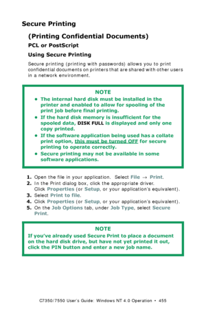 Page 455C7350/7550 User’s Guide: Windows NT 4.0 Operation  •  455
Secure Printing
(Printing Confidential Documents)
PCL or PostScript
Using Secure Printing
Secure printing (printing with passwords) allows you to print 
confidential documents on printers that are shared with other users 
in a network environment.
 
1.Open the file in your application.  Select File → Print.
2.In the Print dialog box, click the appropriate driver. 
Click Properties (or Setup, or your application’s equivalent).
3.Select Print to...