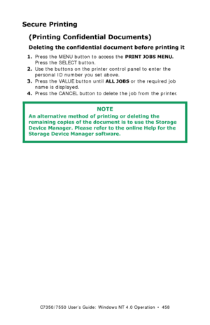 Page 458C7350/7550 User’s Guide: Windows NT 4.0 Operation  •  458
Secure Printing
(Printing Confidential Documents)
Deleting the confidential document before printing it  
1.Press the MENU button to access the PRINT JOBS MENU. 
Press the SELECT button.
2.Use the buttons on the printer control panel to enter the 
personal ID number you set above.
3.Press the VALUE button until 
ALL JOBS or the required job 
name is displayed.
4.Press the CANCEL button to delete the job from the printer.
  
NOTE
An alternative...