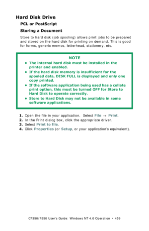 Page 459C7350/7550 User’s Guide: Windows NT 4.0 Operation  •  459
Hard Disk Drive
PCL or PostScript
Storing a Document
Store to hard disk (job spooling) allows print jobs to be prepared 
and stored on the hard disk for printing on demand. This is good 
for forms, generic memos, letterhead, stationery, etc.
  
1.Open the file in your application.  Select File → Print.
2.In the Print dialog box, click the appropriate driver. 
3.Select Print to file.
4.Click Properties (or Setup, or your application’s equivalent)....