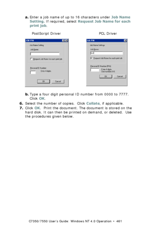 Page 461C7350/7550 User’s Guide: Windows NT 4.0 Operation  •  461
a.Enter a job name of up to 16 characters under Job Name 
Setting. If required, select Request Job Name for each 
print job.
  C73_NT_PS_JobPin.bmp and job pin.bmp  
b.Type a four digit personal ID number from 0000 to 7777. 
Click OK.
6.Select the number of copies.  Click Collate, if applicable.
7.Click OK.  Print the document. The document is stored on the 
hard disk. It can then be printed on demand, or deleted.  Use 
the procedures given...