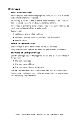 Page 464C7350/7550 User’s Guide: Windows NT 4.0 Operation  •  464
Overlays
What are Overlays?
An overlay is a combination of graphics, fonts, or text that is stored 
and printed whenever required.
An overlay is stored in the printers flash memory or on the hard 
disk (supplied on some models, optional on others).
An overlay  is similar to a watermark.  However, an overlay can be 
much more elaborate than a watermark.
Overlays can 
•replace as pre-printed stationery
•add your logo or company address to a...