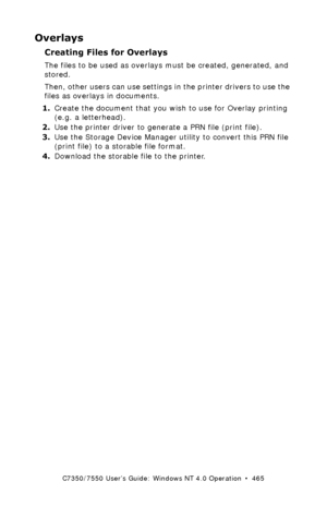 Page 465C7350/7550 User’s Guide: Windows NT 4.0 Operation  •  465
Overlays
Creating Files for Overlays
The files to be used as overlays must be created, generated, and 
stored.  
Then, other users can use settings in the printer drivers to use the 
files as overlays in documents.
1.Create the document that you wish to use for Overlay printing 
(e.g. a letterhead).
2.Use the printer driver to generate a PRN file (print file). 
3.Use the Storage Device Manager utility to convert this PRN file 
(print file) to a...