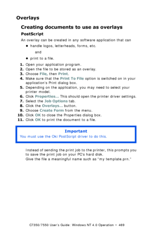 Page 469C7350/7550 User’s Guide: Windows NT 4.0 Operation  •  469
Overlays
Creating documents to use as overlays
PostScript
An overlay can be created in any software application that can
•handle logos, letterheads, forms, etc. 
and 
•print to a file. 
1.Open your application program.  
2.Open the file to be stored as an overlay.
3.Choose File, then Print.
4.Make sure that the Print To File option is switched on in your 
applications Print dialog box.
5.Depending on the application, you may need to select your...