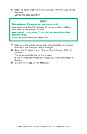 Page 471C7350/7550 User’s Guide: Windows NT 4.0 Operation  •  471
6.Note the name that the file is assigned in the Storage Device 
Manager. 
Names are case sensitive.
 
7.Make sure the printer being used is highlighted in the lower 
window of the Storage Device Manager.
8.Select the Project menu.  Choose Send Project Files to 
Printer.
This downloads the file to the printer.
If the file was downloaded successfully, Command Issued 
displays.
9.Close the Storage Device Manager.
NOTE
The assigned file name is very...