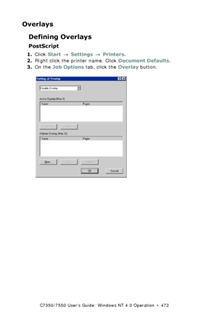 Page 472C7350/7550 User’s Guide: Windows NT 4.0 Operation  •  472
Overlays
Defining Overlays
PostScript
1.Click Start → Settings → Printers.
2.RIght click the printer name. Click Document Defaults.
3.On the Job Options tab, click the Overlay button.
  C93_NT_PS_Overlay1.bmp 
Downloaded From ManualsPrinter.com Manuals 