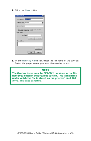 Page 473C7350/7550 User’s Guide: Windows NT 4.0 Operation  •  473
4.Click the New button.  C93_Me_PS_Overlay2.bmp  
5.In the Overlay Name list, enter the file name of the overlay. 
Select the pages where you want the overlay to print.
 
NOTE
The Overlay Name must be EXACTLY the same as the file 
name you noted in the previous section. This is the name 
under which the file is stored on the printers’ hard disk 
drive. It is case sensitive.
Downloaded From ManualsPrinter.com Manuals 