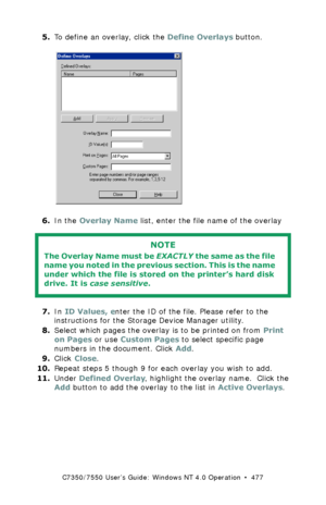 Page 477C7350/7550 User’s Guide: Windows NT 4.0 Operation  •  477
5.To define an overlay, click the Define Overlays button.  C93_NT_PCL_Overlay1.bmp 
6.In the Overlay Name list, enter the file name of the overlay 
  
7.In ID Values, enter the ID of the file. Please refer to the 
instructions for the Storage Device Manager utility.
8.Select which pages the overlay is to be printed on from Print 
on Pages or use Custom Pages to select specific page 
numbers in the document. Click Add.
9.Click Close.
10.Repeat...