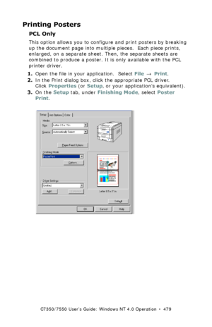 Page 479C7350/7550 User’s Guide: Windows NT 4.0 Operation  •  479
Printing Posters
PCL Only
This option allows you to configure and print posters by breaking 
up the document page into multiple pieces.  Each piece prints, 
enlarged, on a separate sheet. Then, the separate sheets are 
combined to produce a poster. It is only available with the PCL 
printer driver.
1.Open the file in your application.  Select File → Print.
2.In the Print dialog box, click the appropriate PCL driver. 
Click Properties (or Setup, or...