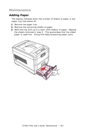 Page 481C7350/7550 User’s Guide: Maintenance   •  481
Maintenance
Adding Paper
The display indicates when the number of sheets of paper in any 
paper tray falls below 30.
1.Remove the paper tray.
2.Remove the remaining sheets of paper.
3.Refill the tray with up to a ream (500 sheets) of paper.  Replace 
the sheets removed in step 2.  This guarantees that the oldest 
paper is used first.  Doing this helps preventing paper jams.  
 paper tray remove.eps 
Downloaded From ManualsPrinter.com Manuals 