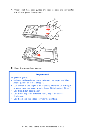 Page 482C7350/7550 User’s Guide: Maintenance   •  482
4.Check that the paper guides and rear stopper are correct for 
the size of paper being used.
 paper guides.eps and rear paper stopper.eps  
5.Close the paper tray gently.
 
Important!
To prevent jams:
• Make sure there is no space between the paper and the 
paper guides and rear stopper.
• Don’t overfill the paper tray. Capacity depends on the type 
of paper and the paper weight (max 530 sheets of 80gm²).
• Don’t load damaged paper.
• Don’t mix paper of...