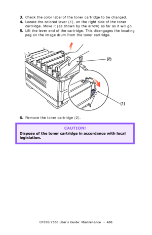 Page 486C7350/7550 User’s Guide: Maintenance   •  486
3.Check the color label of the toner cartridge to be changed.
4.Locate the colored lever (1), on the right side of the toner 
cartridge. Move it (as shown by the arrow) as far as it will go.
5.Lift the lever end of the cartridge. This disengages the locating 
peg on the image drum from the toner cartridge.
  toner cartridge remove.eps 
6.Remove the toner cartridge (2).  
CAUTION!
Dispose of the toner cartridge in accordance with local 
legislation....