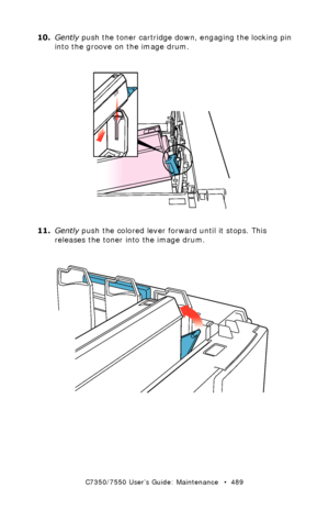 Page 489C7350/7550 User’s Guide: Maintenance   •  489
10.Gently push the toner cartridge down, engaging the locking pin 
into the groove on the image drum.
 toner cartridge install 2.eps  
11.Gently push the colored lever forward until it stops. This 
releases the toner into the image drum.
 toner cartridge install 3.eps 
Downloaded From ManualsPrinter.com Manuals 