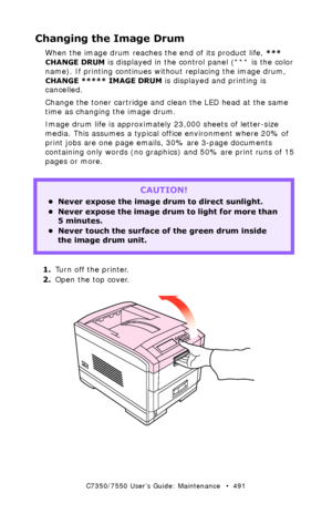 Page 491C7350/7550 User’s Guide: Maintenance   •  491
Changing the Image Drum 
When the image drum reaches the end of its product life, *** 
CHANGE DRUM
 is displayed in the control panel (*** is the color 
name). If printing continues without replacing the image drum, 
CHANGE ***** IMAGE DRUM is displayed and printing is 
cancelled.
Change the toner cartridge and clean the LED head at the same 
time as changing the image drum.
Image drum life is approximately 23,000 sheets of letter-size 
media. This assumes a...