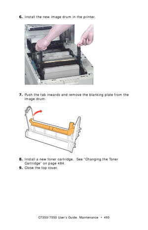 Page 493C7350/7550 User’s Guide: Maintenance   •  493
6.Install the new image drum in the printer.  ugc7_133.jpg  
7.Push the tab inwards and remove the blanking plate from the 
image drum.
  blanking plate remove.eps 
8.Install a new toner cartridge.  See “Changing the Toner 
Cartridge” on page 484.
9.Close the top cover.
Downloaded From ManualsPrinter.com Manuals 