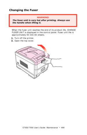 Page 499C7350/7550 User’s Guide: Maintenance   •  499
Changing the Fuser
 
When the fuser unit reaches the end of its product life, CHANGE 
FUSER UNIT is displayed in the control panel. Fuser unit life is 
approximately 60 000 A4 sheets.  
1.Turn off the printer.
2.Open the top cover.
 open top cover.eps 
WARNING!
The fuser unit is very hot after printing. Always use 
the handle when lifting it.
Downloaded From ManualsPrinter.com Manuals 