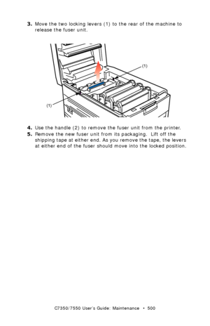 Page 500C7350/7550 User’s Guide: Maintenance   •  500
3.Move the two locking levers (1) to the rear of the machine to 
release the fuser unit.
  fuser unit remove.eps 
4.Use the handle (2) to remove the fuser unit from the printer.
5.Remove the new fuser unit from its packaging.  Lift off the 
shipping tape at either end. As you remove the tape, the levers 
at either end of the fuser should move into the locked position.
(1)
(1)
Downloaded From ManualsPrinter.com Manuals 