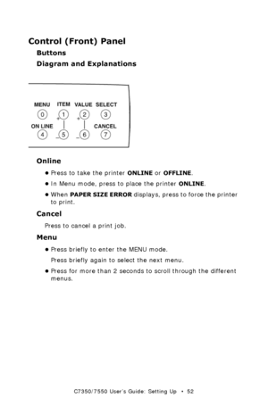 Page 52C7350/7550 User’s Guide: Setting Up   •  52
Control (Front) Panel
Buttons
Diagram and Explanations
  LCDpanel_bwk.jpg  
Online
•Press to take the printer ONLINE or OFFLINE.
•In Menu mode, press to place the printer 
ONLINE. 
•When 
PAPER SIZE ERROR displays, press to force the printer 
to print. 
Cancel
Press to cancel a print job.  
Menu
•Press briefly to enter the MENU mode. 
Press briefly again to select the next menu. 
•Press for more than 2 seconds to scroll through the different 
menus....