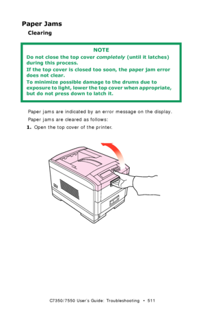 Page 511C7350/7550 User’s Guide: Troubleshooting   •  511
Paper Jams
Clearing 
  
Paper jams are indicated by an error message on the display. 
Paper jams are cleared as follows:
1.Open the top cover of the printer.
  open top cover.eps 
NOTE
Do not close the top cover completely (until it latches) 
during this process. 
If the top cover is closed too soon, the paper jam error 
does not clear.
To minimize possible damage to the drums due to 
exposure to light, lower the top cover when appropriate, 
but do not...