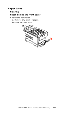 Page 513C7350/7550 User’s Guide: Troubleshooting   •  513
Paper Jams
Clearing 
Check behind the front cover
3.Open the front cover.
a.Remove any jammed paper.
b.Close the front cover.
  front cover open.eps 
Downloaded From ManualsPrinter.com Manuals 