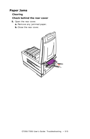 Page 515C7350/7550 User’s Guide: Troubleshooting   •  515
Paper Jams
Clearing 
Check behind the rear cover
5.Open the rear cover.
a.Remove any jammed paper.
b.Close the rear cover.
  remove paper rear cover.eps  
Downloaded From ManualsPrinter.com Manuals 