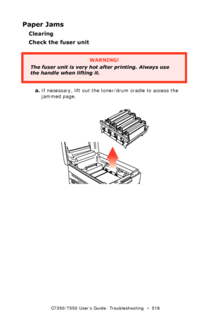 Page 516C7350/7550 User’s Guide: Troubleshooting   •  516
Paper Jams
Clearing 
Check the fuser unit
 
a.If necessary, lift out the toner/drum cradle to access the 
jammed page.
 
WARNING!
The fuser unit is very hot after printing. Always use 
the handle when lifting it.     
Downloaded From ManualsPrinter.com Manuals 