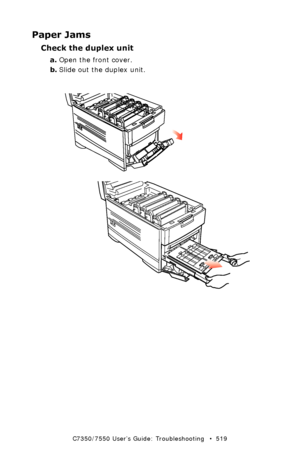 Page 519C7350/7550 User’s Guide: Troubleshooting   •  519
Paper Jams
Check the duplex unit
a.Open the front cover.
b.Slide out the duplex unit.
 front cover open.eps and  remove duplex unit.eps  
Downloaded From ManualsPrinter.com Manuals 