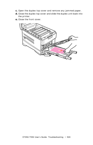 Page 520C7350/7550 User’s Guide: Troubleshooting   •  520
c.Open the duplex top cover and remove any jammed paper.
d.Close the duplex top cover and slide the duplex unit back into 
the printer.
e.Close the front cover.
  remove paper from duplex.eps  
Downloaded From ManualsPrinter.com Manuals 