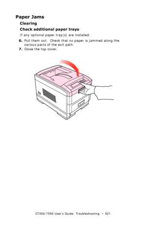 Page 521C7350/7550 User’s Guide: Troubleshooting   •  521
Paper Jams
Clearing 
Check additional paper trays
If any optional paper tray(s) are installed:
6.Pull them out.  Check that no paper is jammed along the 
various parts of the exit path.
7.Close the top cover.
 close top cover.eps 
Downloaded From ManualsPrinter.com Manuals 