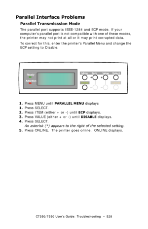 Page 528C7350/7550 User’s Guide: Troubleshooting   •  528
Parallel Interface Problems
Parallel Transmisssion Mode
The parallel port supports IEEE-1284 and ECP mode. If your 
computers parallel port is not compatible with one of these modes, 
the printer may not print at all or it may print corrupted data.       
To correct for this, enter the printers Parallel Menu and change the 
ECP setting to Disable. 
  control panel - language setup.eps 
1.Press MENU until PARALLEL MENU displays
1.Press SELECT.
2.Press ITEM...