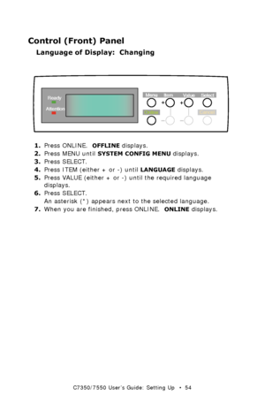 Page 54C7350/7550 User’s Guide: Setting Up   •  54
Control (Front) Panel
Language of Display:  Changing
 control panel - language setupk.eps 
1.Press ONLINE.  OFFLINE displays.
2.Press MENU until 
SYSTEM CONFIG MENU displays.
3.Press SELECT.
4.Press ITEM (either + or -) until 
LANGUAGE displays.
5.Press VALUE (either + or -) until the required language 
displays.
6.Press SELECT.
An asterisk (*) appears next to the selected language.
7.When you are finished, press ONLINE.  
ONLINE displays.
OnlineMenu
Item...