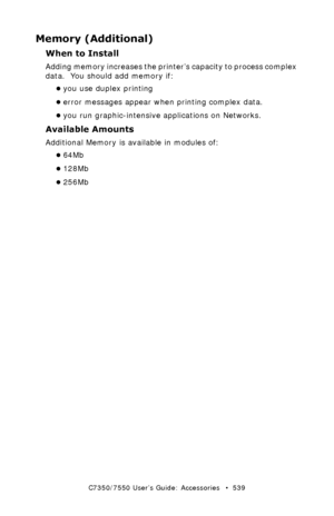 Page 539C7350/7550 User’s Guide: Accessories   •  539
Memory (Additional)
When to Install
Adding memory increases the printer’s capacity to process complex 
data.  You should add memory if:
•you use duplex printing  
•error messages appear when printing complex data.  
•you run graphic-intensive applications on Networks.  
Available Amounts
Additional Memory is available in modules of:  
•64Mb
•128Mb
•256Mb
Downloaded From ManualsPrinter.com Manuals 