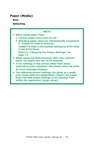 Page 55C7350/7550 User’s Guide: Setting Up   •  55
Paper (Media)
Size
Selecting
 
NOTE
1 When using paper trays, 
• Custom paper sizes must be set. 
• Standard paper sizes are automatically recognized 
if  CASSETTE SIZE is selected. 
CASSETTE SIZE is the default setting for EDIT SIZE 
in the Print Menu  
Refer to “Changing the Printer Settings” on 
page 71. 
2 When using the Multi-Purpose (MP) tray (manual 
feed), the paper size has to be selected. 
3 If the settings in the printer differ from those 
selected...