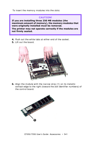 Page 541C7350/7550 User’s Guide: Accessories   •  541
To insert the memory modules into the slots:
 
4.Push out the white tabs at either end of the socket.
5.Lift out the board.
 ugc9_072.jpg  
6.Align the module with the narrow strip (1) on its metallic 
contact edge to the right (toward the slot identifier numbers) of 
the control board.
 ugc7_123.jpg 
CAUTION!
If you are installing three 256 MB modules (the 
maximum amount of memory), the memory modules that 
were originally installed must be removed.
The...