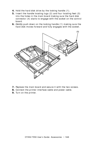 Page 546C7350/7550 User’s Guide: Accessories   •  546
4.Hold the hard disk drive by the locking handle (1).
5.Insert the handle locating lugs (2) and four locating feet (3) 
into the holes in the main board making sure the hard disk 
connector (4) starts to engage with the socket on the control 
board.
6.Gently push down on the locking handle (1) making sure the 
hard disk moves forward and fully engages with the socket.
 hard disk install.eps  
7.Replace the main board and secure it with the two screws....