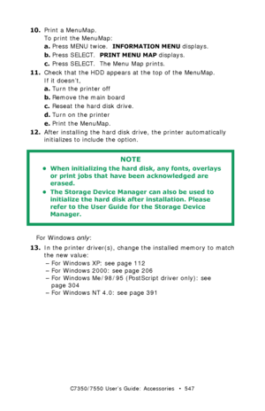 Page 547C7350/7550 User’s Guide: Accessories   •  547
10.Print a MenuMap.
To print the MenuMap:
a.Press MENU twice.  
INFORMATION MENU displays.
b.Press SELECT.  
PRINT MENU MAP displays.
c.Press SELECT.  The Menu Map prints.
11.Check that the HDD appears at the top of the MenuMap.
If it doesn’t,
a.Turn the printer off
b.Remove the main board
c.Reseat the hard disk drive.
d.Turn on the printer
e.Print the MenuMap.
12.After installing the hard disk drive, the printer automatically 
initializes to include the...