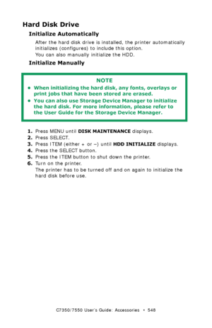 Page 548C7350/7550 User’s Guide: Accessories   •  548
Hard Disk Drive
Initialize Automatically 
After the hard disk drive is installed, the printer automatically 
initializes (configures) to include this option.
You can also manually initialize the HDD. 
Initialize Manually  
  
1.Press MENU until DISK MAINTENANCE displays.
2.Press SELECT.
3.Press ITEM (either + or –) until 
HDD INITIALIZE displays.
4.Press the SELECT button.  
5.Press the ITEM button to shut down the printer.
6.Turn on the printer.
The printer...