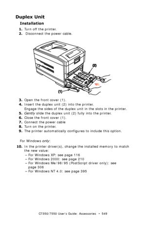 Page 549C7350/7550 User’s Guide: Accessories   •  549
Duplex Unit
Installation
1.Turn off the printer.  
2. Disconnect the power cable.
 duplex install.eps 
3.Open the front cover (1).
4.Insert the duplex unit (2) into the printer.
Engage the sides of the duplex unit in the slots in the printer.
5.Gently slide the duplex unit (2) fully into the printer.
6.Close the front cover (1).
7.Connect the power cable
8.Turn on the printer.
9.The printer automatically configures to include this option.
For Windows only:...