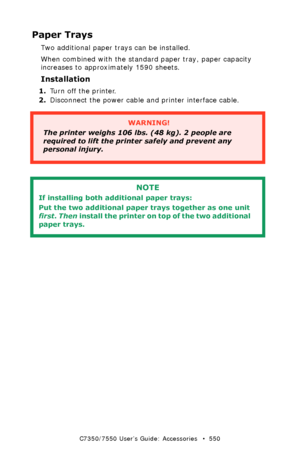 Page 550C7350/7550 User’s Guide: Accessories   •  550
Paper Trays
Two additional paper trays can be installed.
When combined with the standard paper tray, paper capacity 
increases to approximately 1590 sheets.
Installation
1.Turn off the printer.
2.Disconnect the power cable and printer interface cable.
 
  
WARNING!
The printer weighs 106 lbs. (48 kg). 2 people are 
required to lift the printer safely and prevent any 
personal injury.
NOTE
If installing both additional paper trays:
Put the two additional paper...